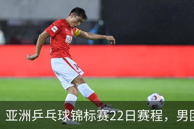 亚洲乒乓球锦标赛22日赛程，男团中国对中国台北，女团中国战韩国