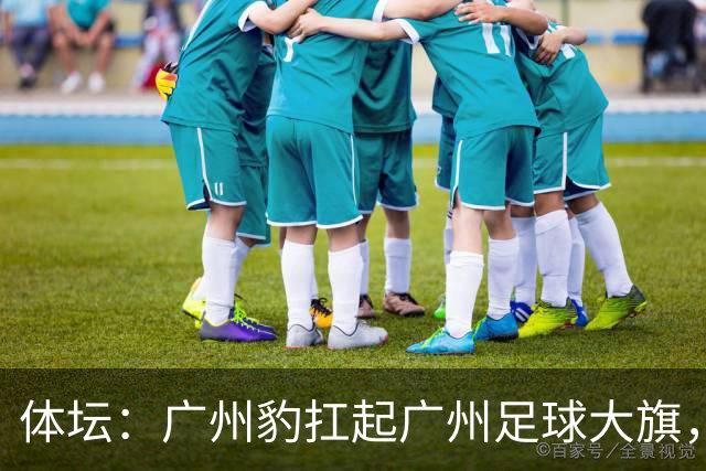 体坛：广州豹扛起广州足球大旗，未来要面对的困难必然不会少