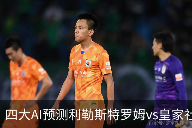 四大AI预测利勒斯特罗姆vs皇家社会：四家全部看好客胜