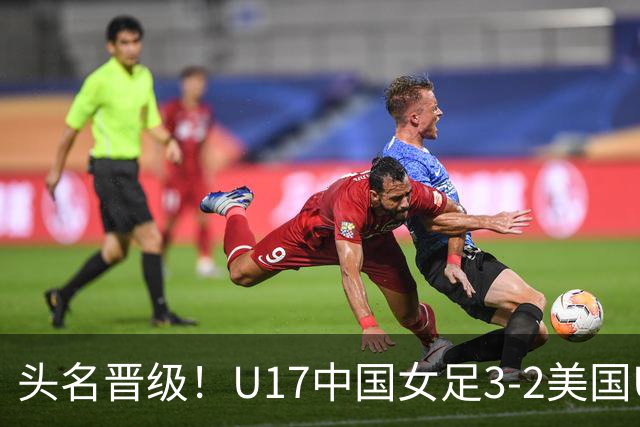 头名晋级！U17中国女足3-2美国U17将战法国 刘雨希双响赵嘉怡破门