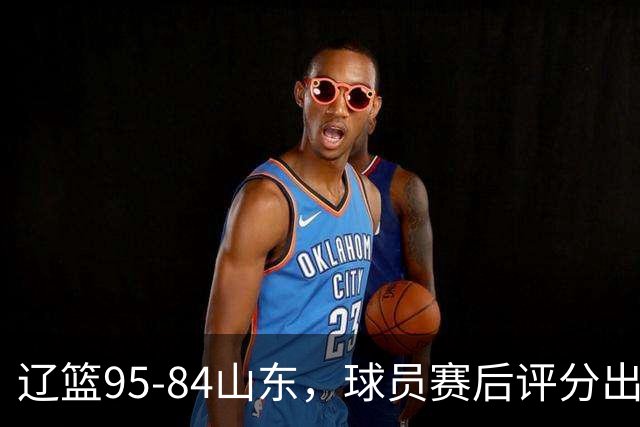辽篮95-84山东，球员赛后评分出炉，1人完美3人优秀，外援真不错