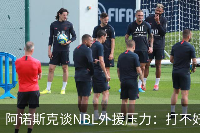 阿诺斯克谈NBL外援压力：打不好随时被裁 最初合同只有一个月保障