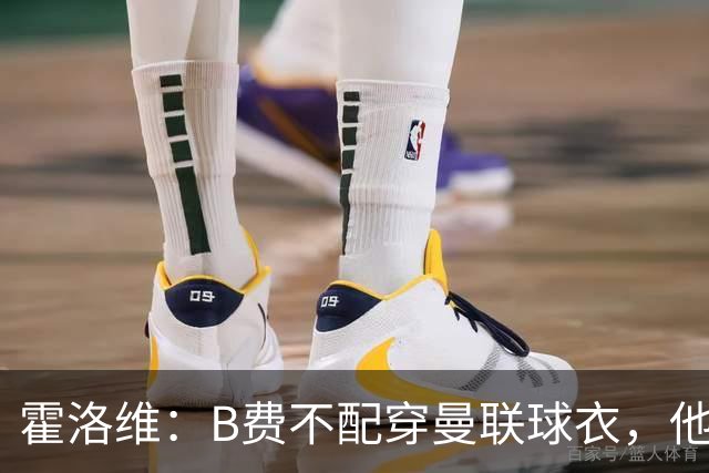 霍洛维：B费不配穿曼联球衣，他只会摊手把责任都推给别人