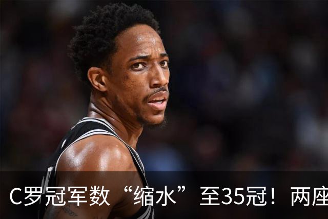 C罗冠军数“缩水”至35冠！两座错算奖杯被剔除，37冠神迹成乌龙