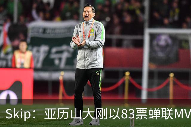 Skip：亚历山大刚以83票蝉联MVP 不懂为何说文班会轻松拿奖